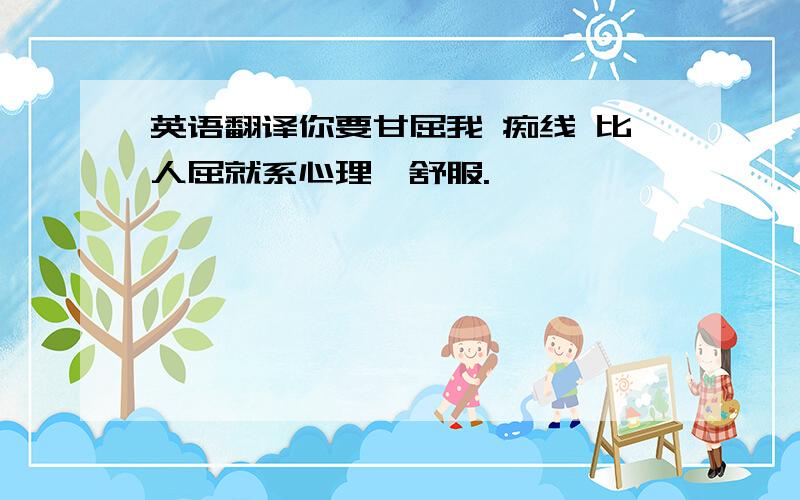 英语翻译你要甘屈我 痴线 比人屈就系心理唔舒服.