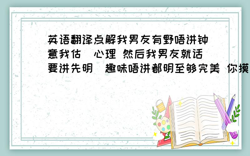 英语翻译点解我男友有野唔讲钟意我估佢心理 然后我男友就话要讲先明冇趣味唔讲都明至够完美 你摸鼻你郁下条眉似唐老鸭我点样睇穿你 假如悭返d气相信够起 但系偏偏唔想睇见你同第二