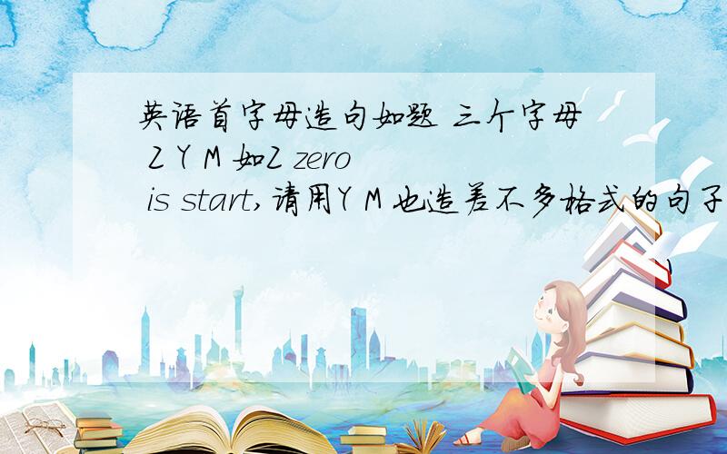 英语首字母造句如题 三个字母 Z Y M 如Z zero is start,请用Y M 也造差不多格式的句子,要求朗朗上口积极向上,体现青春朝气,充满斗志之类的,zero is start,这一句不一定用进去,希望你的格式比我更