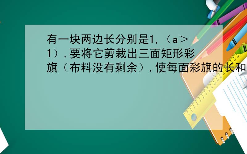 有一块两边长分别是1,（a＞1）,要将它剪裁出三面矩形彩旗（布料没有剩余）,使每面彩旗的长和宽之比与原的长和宽之比相同,写出相应的a的值,并画出示意图