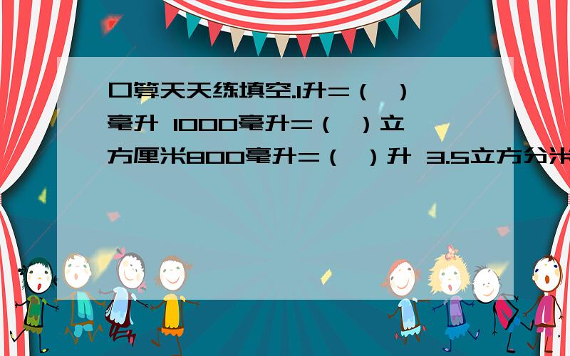 口算天天练填空.1升=（ ）毫升 1000毫升=（ ）立方厘米800毫升=（ ）升 3.5立方分米=（ ）毫升7立方分米=（ ）升 0.06立方米=（ ）升3.7立方厘米=（ ）毫升 8.7升=（ ）毫升7.9立方厘米=（ ）升 3.0