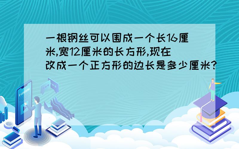 一根钢丝可以围成一个长16厘米,宽12厘米的长方形,现在改成一个正方形的边长是多少厘米?