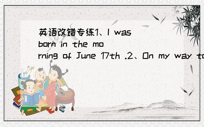 英语改错专练1、I was born in the morning of June 17th .2、On my way to home ,I find a watch .