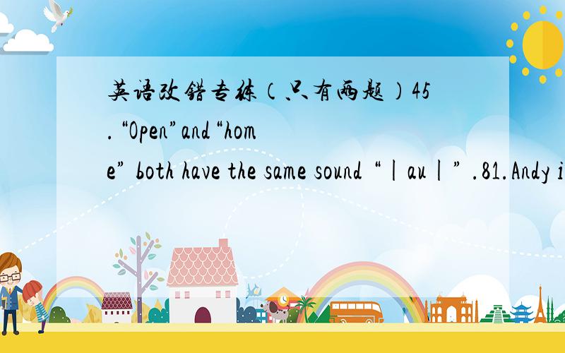 英语改错专练（只有两题）45.“Open”and“home” both have the same sound “|au|” .81.Andy is a Chinese.Carl is an English.