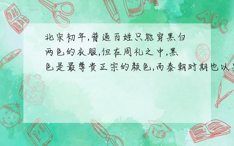 北宋初年,普通百姓只能穿黑白两色的衣服,但在周礼之中,黑色是最尊贵正宗的颜色,而秦朝时期也以黑色为尊,汉朝也是注重黑色,官吏们的袍服都是黑色.就是因为黑色的颜色重,染色必须要经