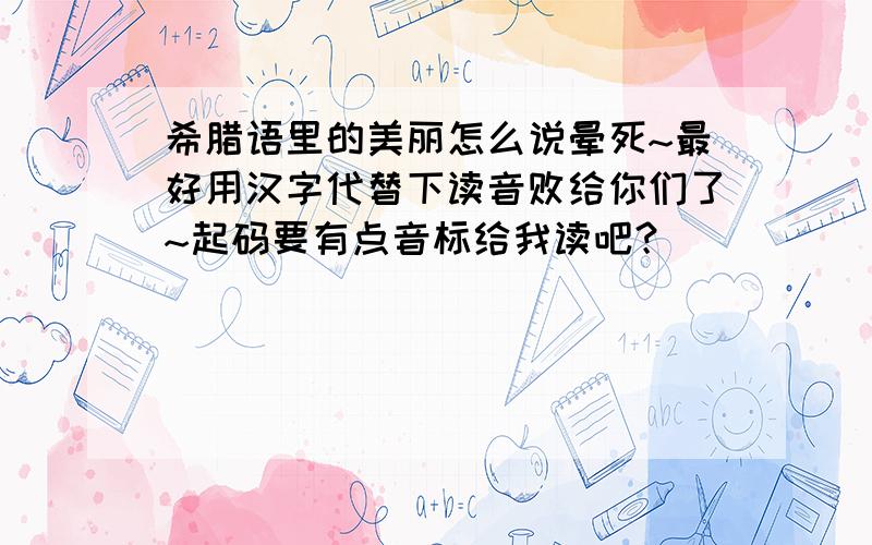 希腊语里的美丽怎么说晕死~最好用汉字代替下读音败给你们了~起码要有点音标给我读吧？