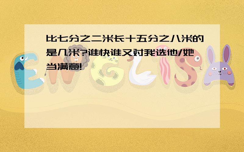 比七分之二米长十五分之八米的是几米?谁快谁又对我选他/她当满意!