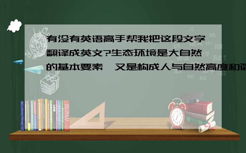 有没有英语高手帮我把这段文字翻译成英文?生态环境是大自然的基本要素,又是构成人与自然高度和谐和发展枢纽.通过园林绿化和改善人居环境,不断增强生态效益已成为人类的共识.公园绿