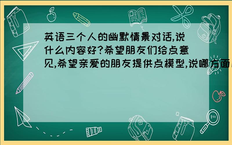 英语三个人的幽默情景对话,说什么内容好?希望朋友们给点意见,希望亲爱的朋友提供点模型,说哪方面比较好?