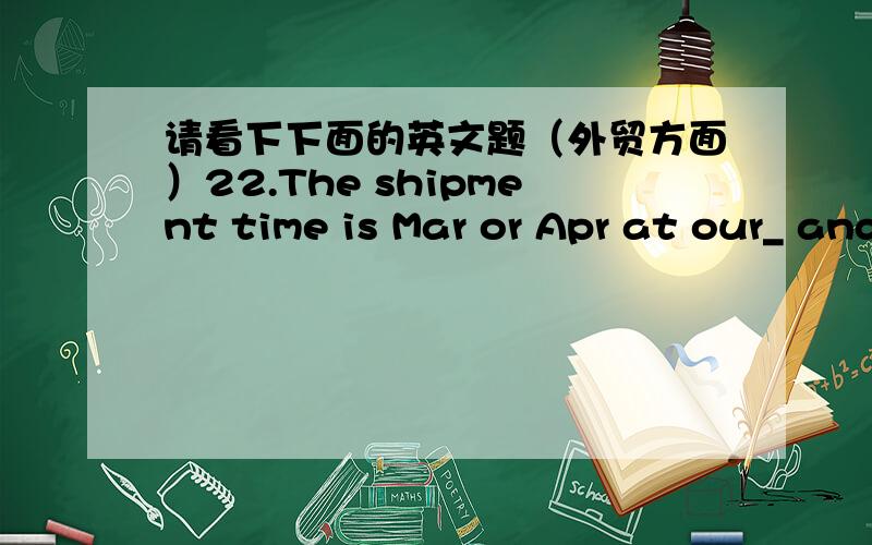 请看下下面的英文题（外贸方面）22.The shipment time is Mar or Apr at our_ and the goods will be shipped in one_A,choice,shipment B.option,lot C,decision,cargo D.choice,consignment21.As soon as new supplies come in,we shall be glad to _y