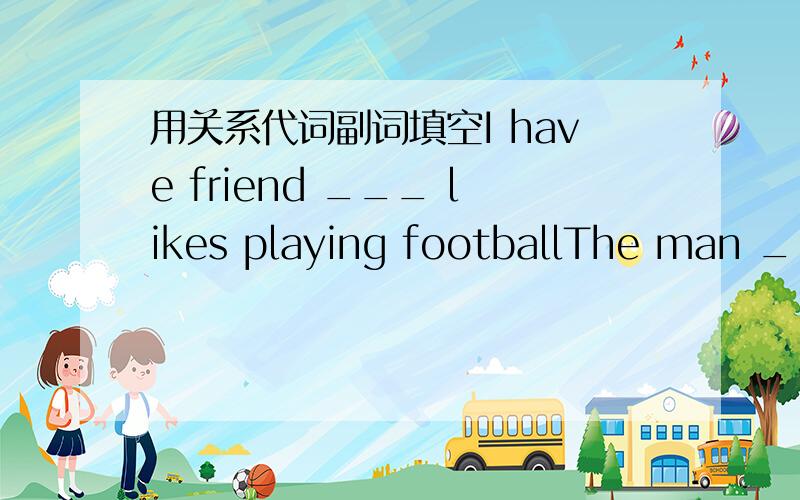 用关系代词副词填空I have friend ___ likes playing footballThe man ___ you are talking is in the next roomShe is the person with ___ I`ll go to see the filmDo you know the teacher ___ Tom is talking with