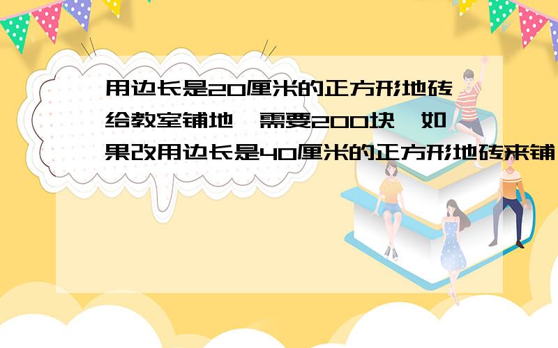 用边长是20厘米的正方形地砖给教室铺地,需要200块,如果改用边长是40厘米的正方形地砖来铺,需要多少块?