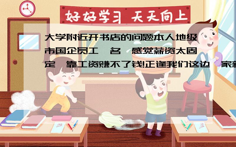 大学附近开书店的问题本人地级市国企员工一名,感觉薪资太固定,靠工资赚不了钱!正逢我们这边一家新的大学二本类即将开学,想开家书店,想问问行家开书店需要注意些什么?