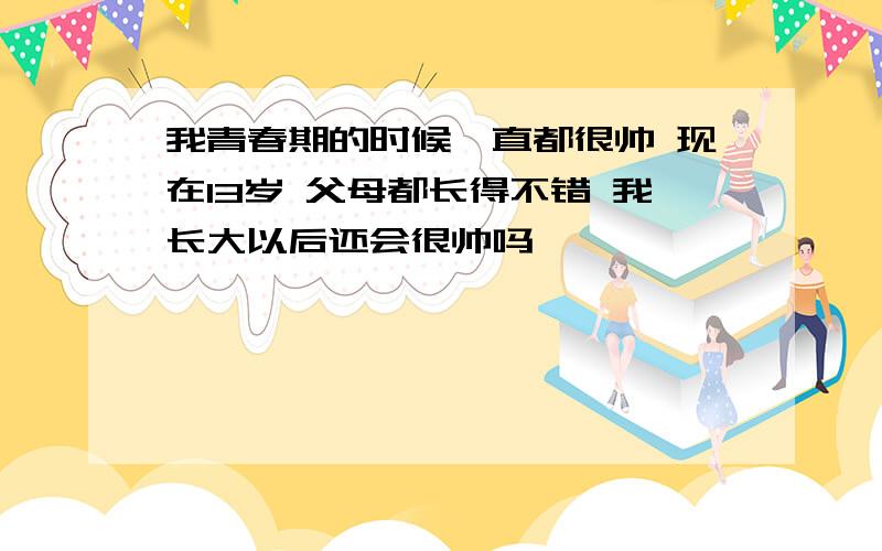 我青春期的时候一直都很帅 现在13岁 父母都长得不错 我长大以后还会很帅吗