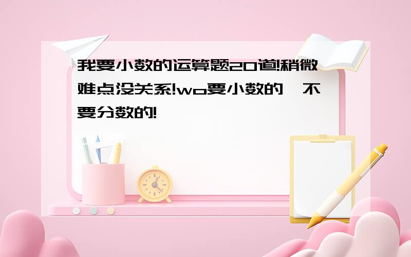 我要小数的运算题20道!稍微难点没关系!wo要小数的,不要分数的!