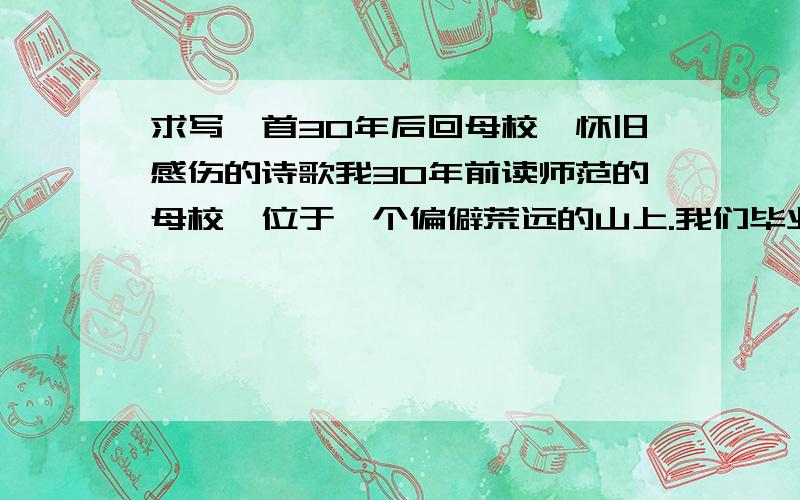 求写一首30年后回母校,怀旧感伤的诗歌我30年前读师范的母校,位于一个偏僻荒远的山上.我们毕业的那年,学校搬迁到了城里,原来的学校全部拆除了.今天,我故地重游,原址都已变成了良田.叹岁