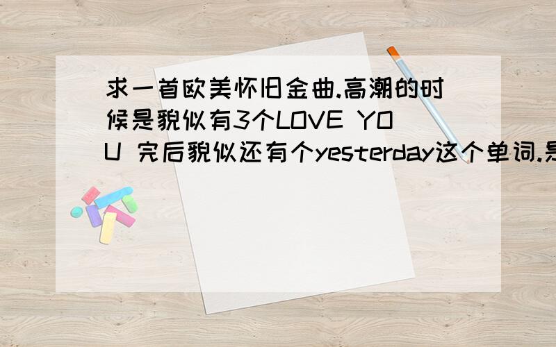 求一首欧美怀旧金曲.高潮的时候是貌似有3个LOVE YOU 完后貌似还有个yesterday这个单词.是个男的唱的.我英语不好 大约说下读音,貌似是 is fa ga de ni ma ni tr wi with you and ...来我.le me da .希望有人能