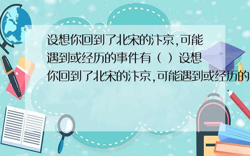 设想你回到了北宋的汴京,可能遇到或经历的事件有（ ）设想你回到了北宋的汴京,可能遇到或经历的事件有（ ）1、看到城市内店铺林立,商业发达,十分繁荣2、只能去商场去的“市”买东西3