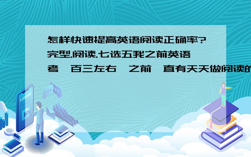 怎样快速提高英语阅读正确率?完型.阅读.七选五我之前英语考一百三左右,之前一直有天天做阅读的习惯.刚上了高二,有些偷懒,很少做阅读.前几天测试阅读成绩很是不理想.可能和间断有关吧.