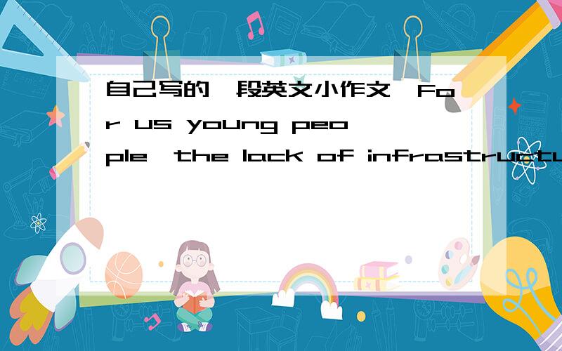 自己写的一段英文小作文,For us young people,the lack of infrastructure in China's countryside may be a key factor of putting back our ambitions and aggressiveness,which is not good for our prospects.Moreover,as more and more peasant-workers