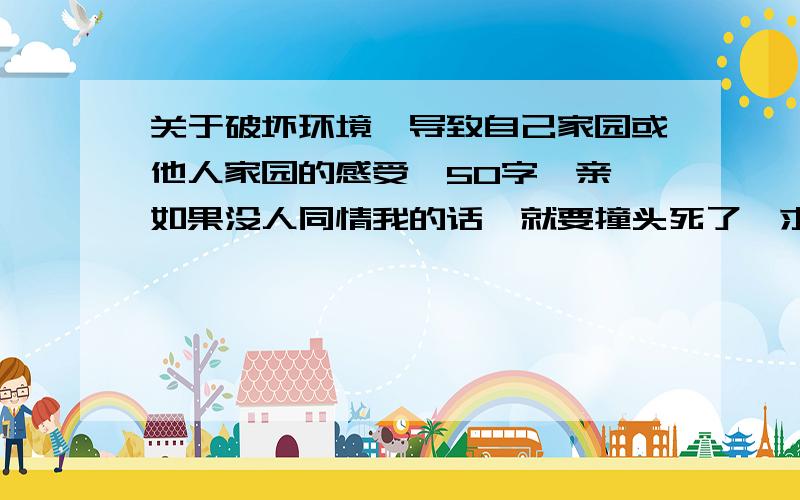 关于破坏环境、导致自己家园或他人家园的感受,50字,亲,如果没人同情我的话,就要撞头死了,求PS:是关于破坏环境、导致自己家园或他人家园的感受地哟!