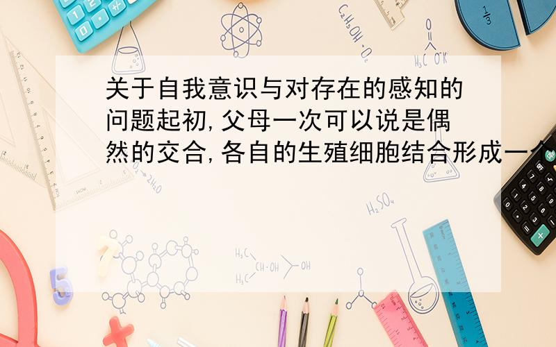 关于自我意识与对存在的感知的问题起初,父母一次可以说是偶然的交合,各自的生殖细胞结合形成一个带有其遗传物质的受精卵,这个受精卵在母亲子宫发育成坯胎,坯胎发育成婴儿,然后从母