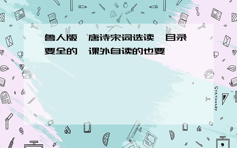 鲁人版《唐诗宋词选读》目录,要全的,课外自读的也要