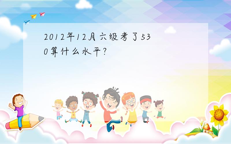 2012年12月六级考了530算什么水平?