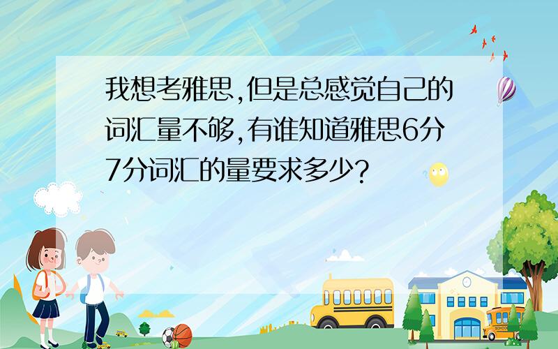 我想考雅思,但是总感觉自己的词汇量不够,有谁知道雅思6分7分词汇的量要求多少?