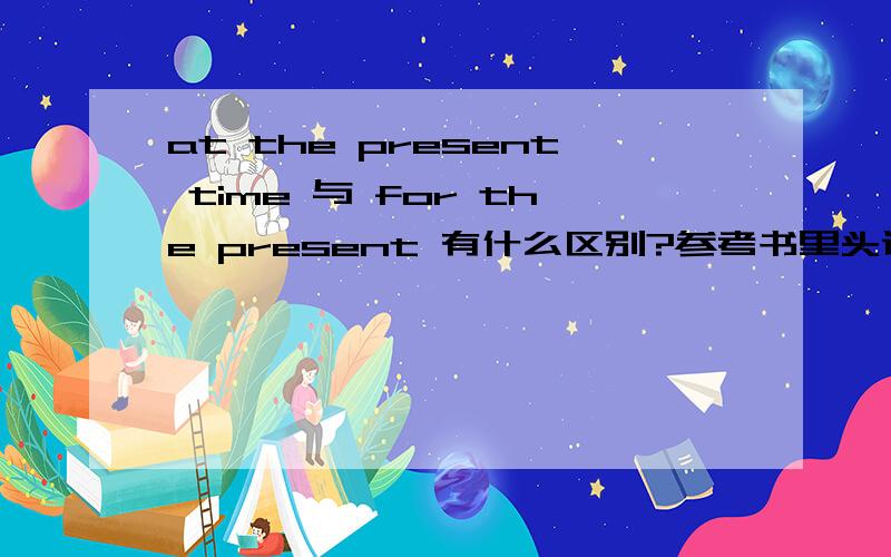 at the present time 与 for the present 有什么区别?参考书里头说他们都可以表示目前,当他们表示目前的时候有差别吗?其他意思的时候句法上有什么要注意的,要有例子,