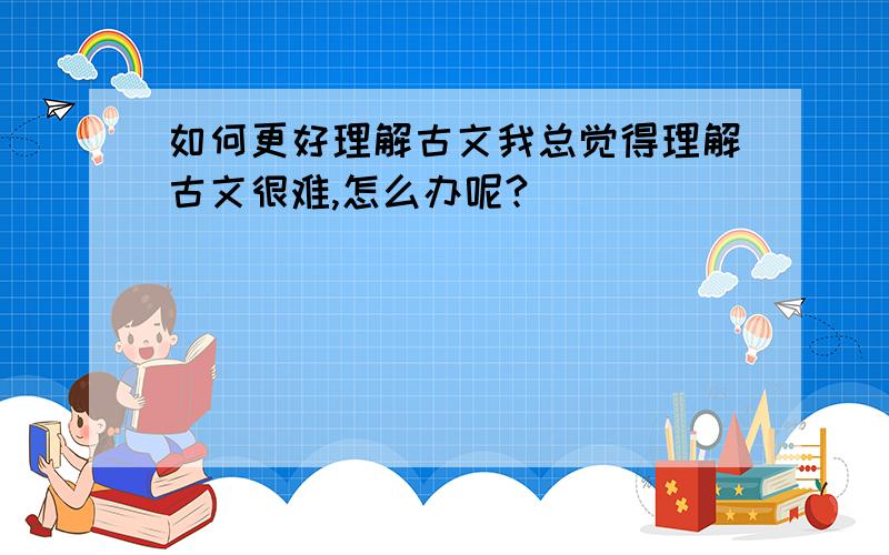 如何更好理解古文我总觉得理解古文很难,怎么办呢?