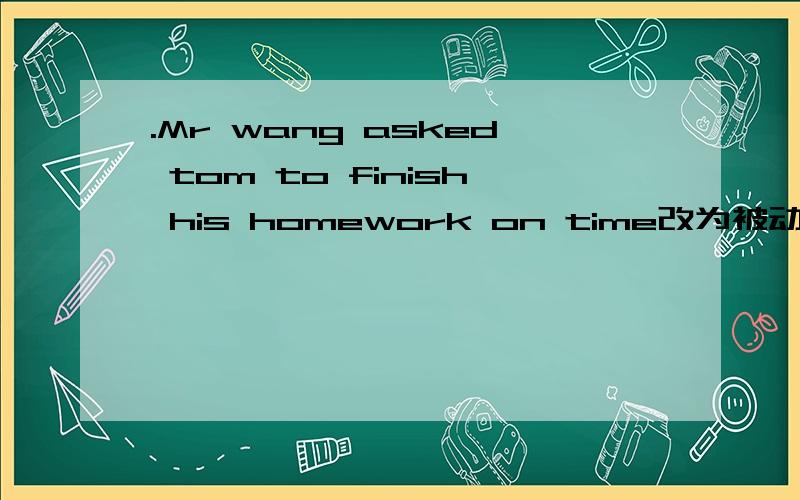 .Mr wang asked tom to finish his homework on time改为被动语态