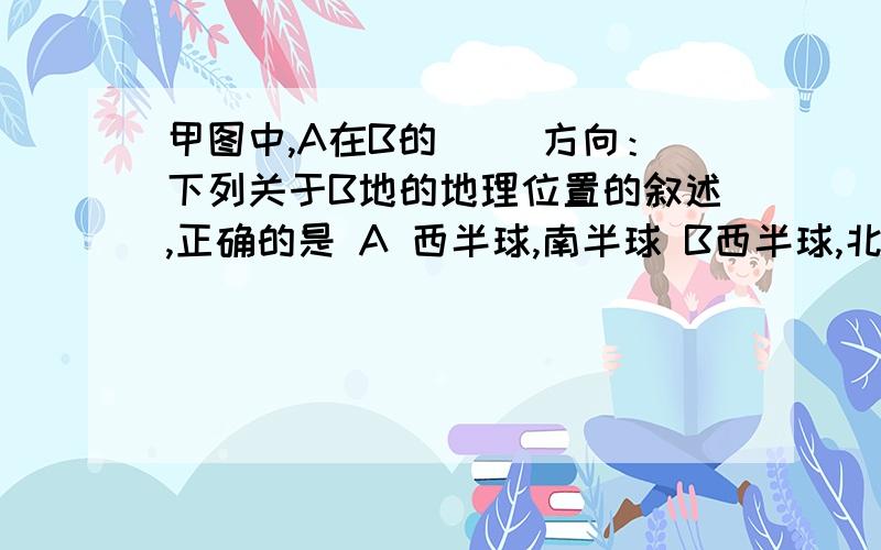 甲图中,A在B的（ ）方向：下列关于B地的地理位置的叙述,正确的是 A 西半球,南半球 B西半球,北半球C　东半球南半球D东半球北半球　（⊙o⊙）…，好吧反正我也写出来了。