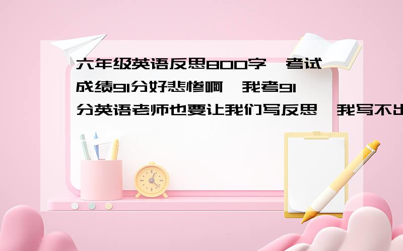 六年级英语反思800字,考试成绩91分好悲惨啊,我考91分英语老师也要让我们写反思,我写不出啊啊啊啊啊啊!求大神帮助