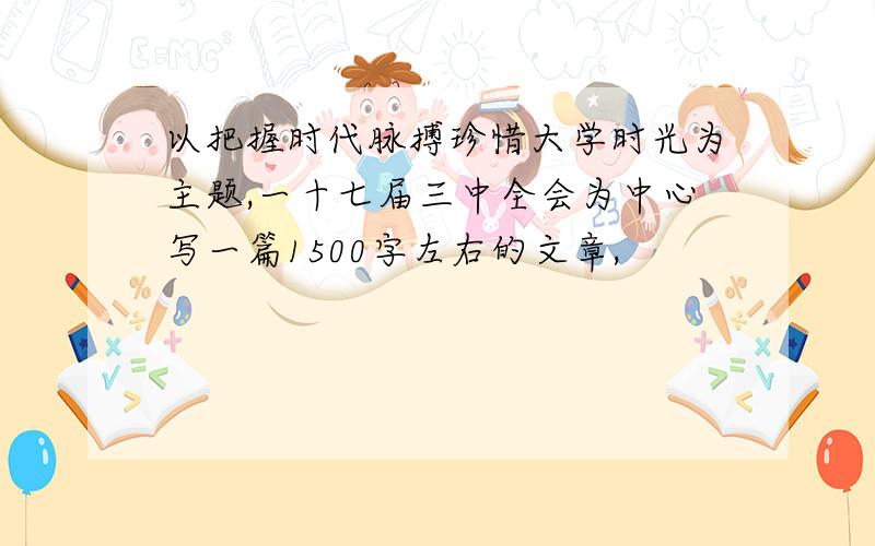 以把握时代脉搏珍惜大学时光为主题,一十七届三中全会为中心写一篇1500字左右的文章,