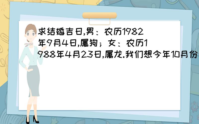 求结婚吉日,男：农历1982年9月4日,属狗；女：农历1988年4月23日,属龙.我们想今年10月份左右结婚,请求一吉日,