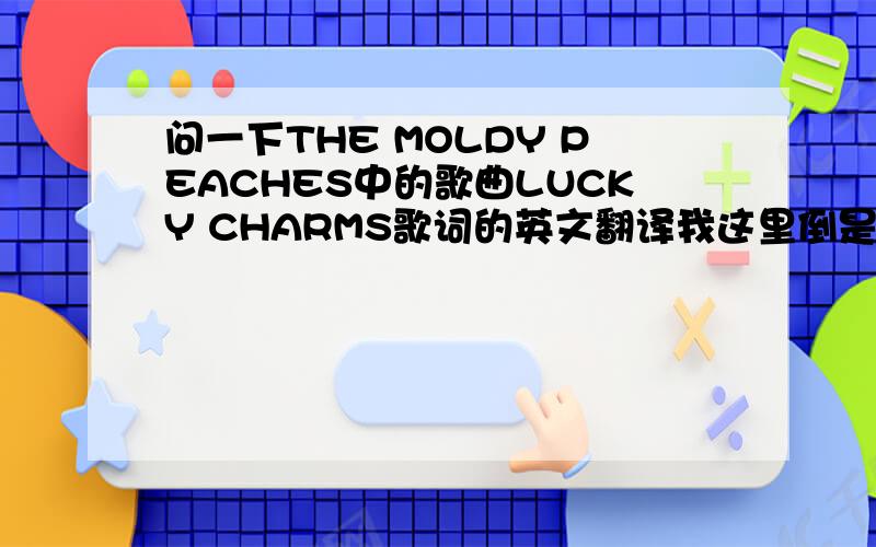 问一下THE MOLDY PEACHES中的歌曲LUCKY CHARMS歌词的英文翻译我这里倒是有歌词you're a star, steal my car, just save meon a roll, sell my soul, forgivenesscross with red, think i'm dead, it's overwe're too sad, leave my head, or hold