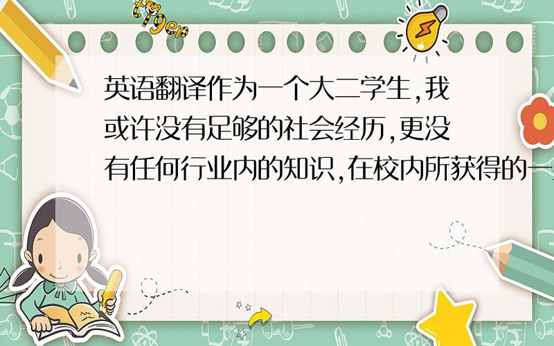 英语翻译作为一个大二学生,我或许没有足够的社会经历,更没有任何行业内的知识,在校内所获得的一些荣誉也并不一定能够足以弥补我在工作上的缺陷.但是我执着于梦想,会为了自己的目标