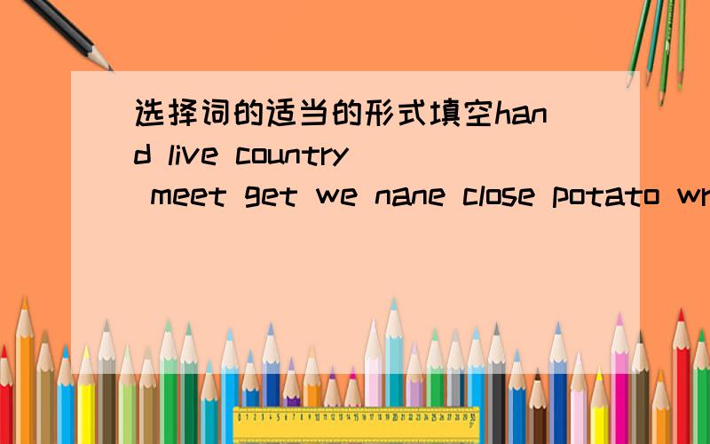 选择词的适当的形式填空hand live country meet get we nane close potato wrie1.Black white and brown are colors .They are also family( ).2.How much are these ( I want to buy a kilo.3.How big is your ( ) room?4.Jack ( )an mail from his parents