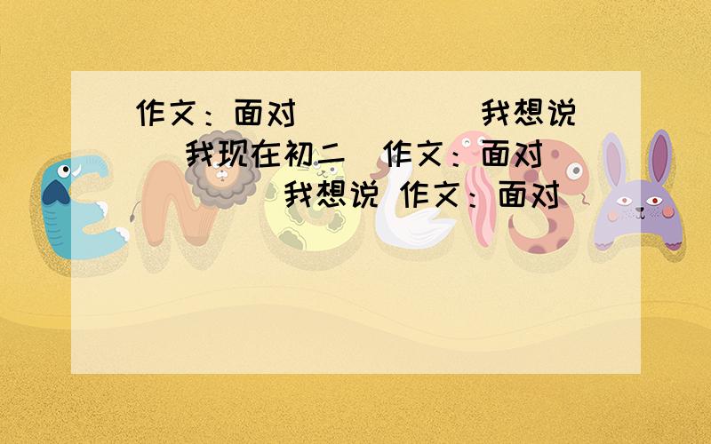 作文：面对_____ 我想说 (我现在初二）作文：面对_____ 我想说 作文：面对_____ 我想说 作文：面对_____ 我想说 作文：面对_____ 我想说 作文：面对_____ 我想说 作文：面对_____ 我想说