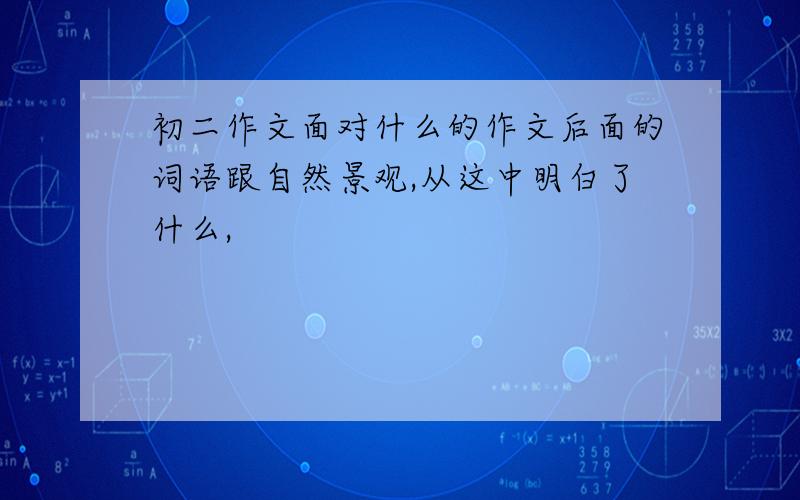 初二作文面对什么的作文后面的词语跟自然景观,从这中明白了什么,