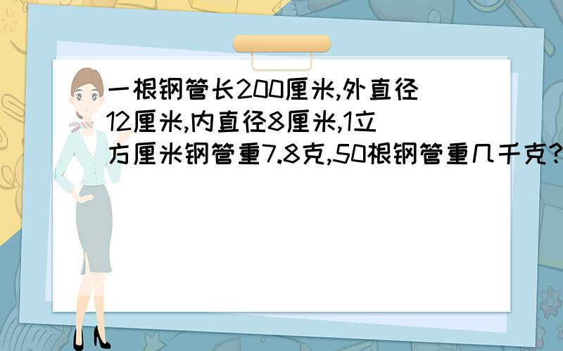 一根钢管长200厘米,外直径12厘米,内直径8厘米,1立方厘米钢管重7.8克,50根钢管重几千克?