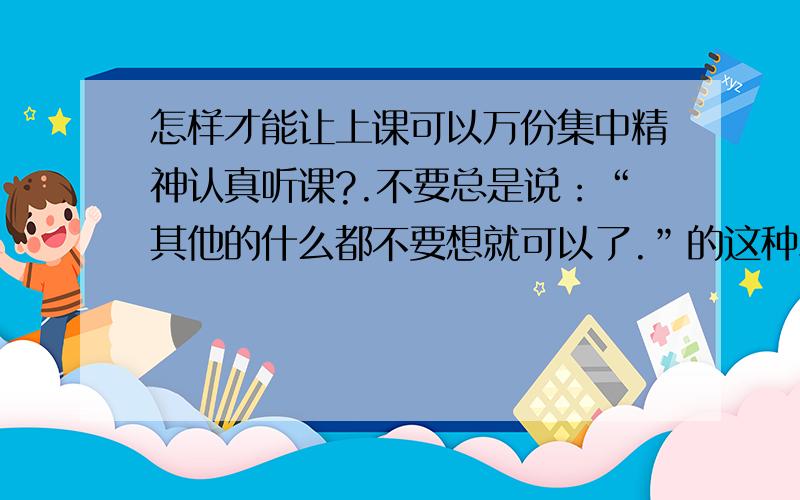 怎样才能让上课可以万份集中精神认真听课?.不要总是说：“其他的什么都不要想就可以了.”的这种SB回答,因为我自己越告诉自己不要想其他的事,我就越要去想课外话题~并且也不要说一些