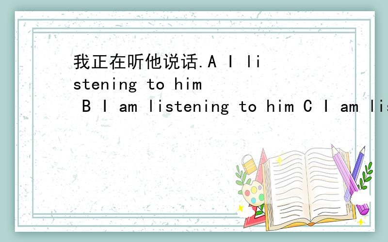 我正在听他说话.A I listening to him B I am listening to him C I am listening to him D I am listenling him.