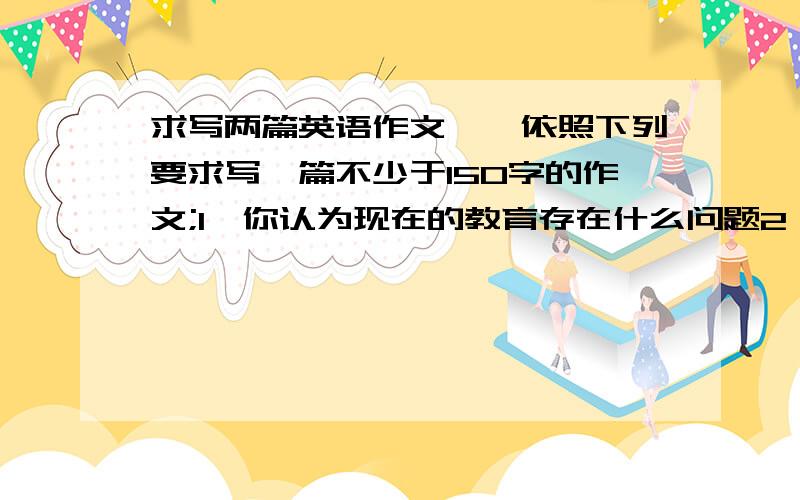 求写两篇英语作文一、依照下列要求写一篇不少于150字的作文;1、你认为现在的教育存在什么问题2、分析问题的原因,并提出改进建议The Problem of Today's Education二、依照下列要求写一篇不少于1