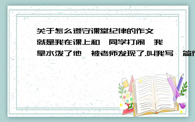 关于怎么遵守课堂纪律的作文,就是我在课上和一同学打闹,我拿水泼了他,被老师发现了.叫我写一篇作文就是我在课上和一同学打闹,我拿水泼了他,被老师发现了.叫我写一篇作文,作文题目为