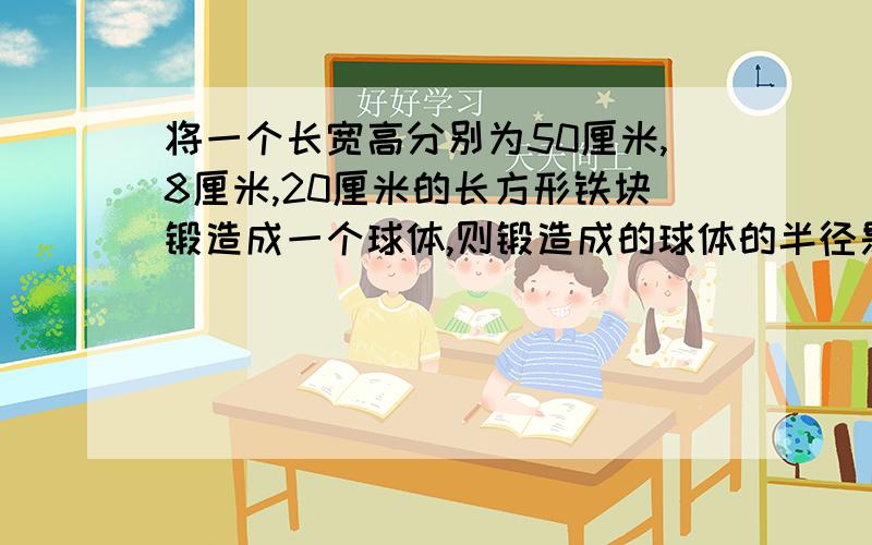 将一个长宽高分别为50厘米,8厘米,20厘米的长方形铁块锻造成一个球体,则锻造成的球体的半径是多少?（球体积公式为V=4/3πr的立方,π去3.14,结果精确到0.1厘米）