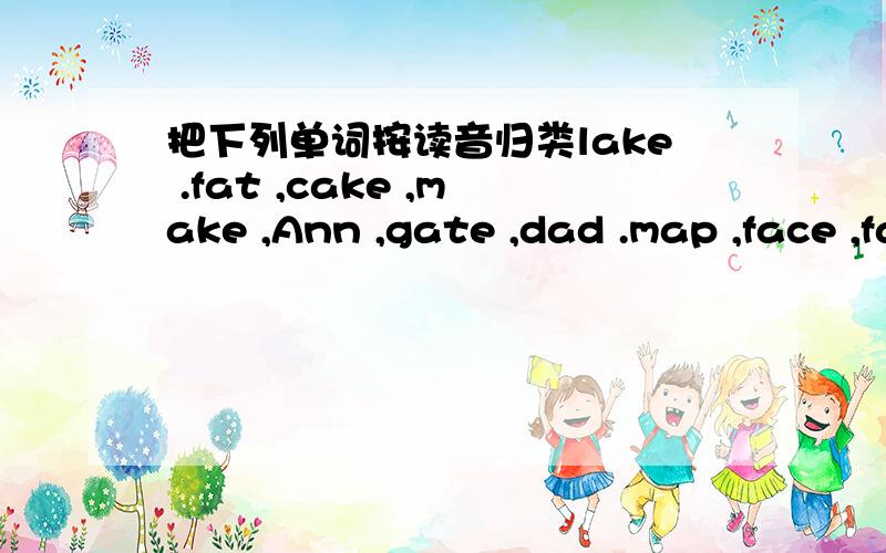 把下列单词按读音归类lake .fat ,cake ,make ,Ann ,gate ,dad .map ,face ,fax 分类：〔ei〕--------- ---------- -------- --------- ----------- 〔æ〕--------- ---------- -------- ----------- -----------