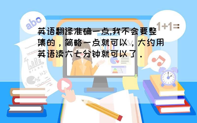 英语翻译准确一点,我不会要整集的，简略一点就可以，大约用英语读六七分钟就可以了。