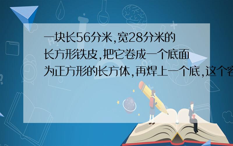 一块长56分米,宽28分米的长方形铁皮,把它卷成一个底面为正方形的长方体,再焊上一个底,这个容器的容积最大是多少平方分米